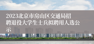 2023北京市房山区交通局招聘退役大学生士兵拟聘用人选公示