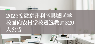 2023安徽亳州利辛县城区学校面向农村学校遴选教师320人公告