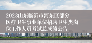 2023山东临沂市河东区部分医疗卫生事业单位招聘卫生类岗位工作人员考试总成绩公告