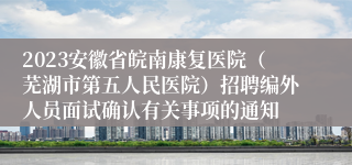 2023安徽省皖南康复医院（芜湖市第五人民医院）招聘编外人员面试确认有关事项的通知