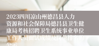 2023四川凉山州德昌县人力资源和社会保障局德昌县卫生健康局考核招聘卫生系统事业单位工作人员面试成绩及岗位排名的公示