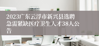 2023广东云浮市新兴县选聘急需紧缺医疗卫生人才38人公告