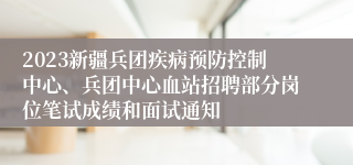 2023新疆兵团疾病预防控制中心、兵团中心血站招聘部分岗位笔试成绩和面试通知