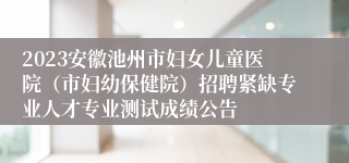 2023安徽池州市妇女儿童医院（市妇幼保健院）招聘紧缺专业人才专业测试成绩公告