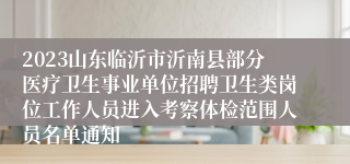 2023山东临沂市沂南县部分医疗卫生事业单位招聘卫生类岗位工作人员进入考察体检范围人员名单通知