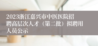 2023浙江嘉兴市中医医院招聘高层次人才（第二批）拟聘用人员公示