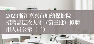 2023浙江嘉兴市妇幼保健院招聘高层次人才（第三批）拟聘用人员公示（二）