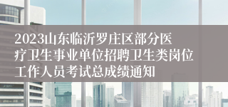 2023山东临沂罗庄区部分医疗卫生事业单位招聘卫生类岗位工作人员考试总成绩通知