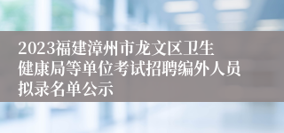 2023福建漳州市龙文区卫生健康局等单位考试招聘编外人员拟录名单公示