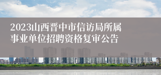 2023山西晋中市信访局所属事业单位招聘资格复审公告