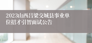 2023山西吕梁交城县事业单位招才引智面试公告