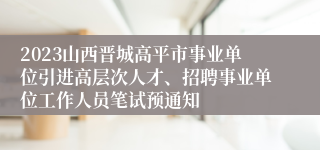 2023山西晋城高平市事业单位引进高层次人才、招聘事业单位工作人员笔试预通知