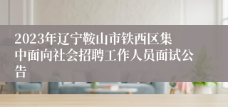 2023年辽宁鞍山市铁西区集中面向社会招聘工作人员面试公告