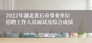 2022年湖北黄石市事业单位招聘工作人员面试及综合成绩