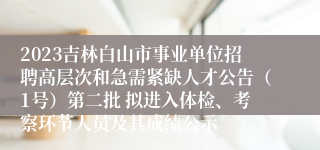 2023吉林白山市事业单位招聘高层次和急需紧缺人才公告（1号）第二批 拟进入体检、考察环节人员及其成绩公示