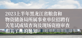 2023上半年黑龙江省粮食和物资储备局所属事业单位招聘有关笔试成绩查询及现场资格审查相关工作的通知