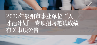 2023年鄂州市事业单位“人才池计划” 专项招聘笔试成绩有关事项公告