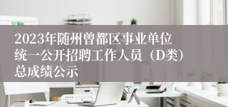 2023年随州曾都区事业单位统一公开招聘工作人员（D类）总成绩公示