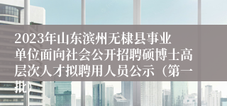 2023年山东滨州无棣县事业单位面向社会公开招聘硕博士高层次人才拟聘用人员公示（第一批）