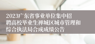 2023广东省事业单位集中招聘高校毕业生禅城区城市管理和综合执法局合成成绩公告