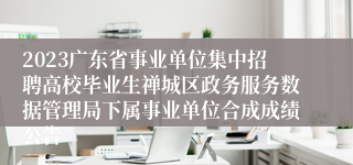 2023广东省事业单位集中招聘高校毕业生禅城区政务服务数据管理局下属事业单位合成成绩公告