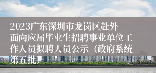 2023广东深圳市龙岗区赴外面向应届毕业生招聘事业单位工作人员拟聘人员公示（政府系统第五批）