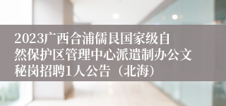 2023广西合浦儒艮国家级自然保护区管理中心派遣制办公文秘岗招聘1人公告（北海）