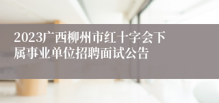 2023广西柳州市红十字会下属事业单位招聘面试公告 