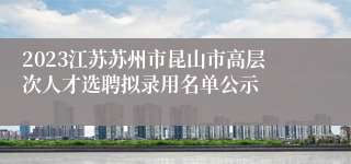 2023江苏苏州市昆山市高层次人才选聘拟录用名单公示