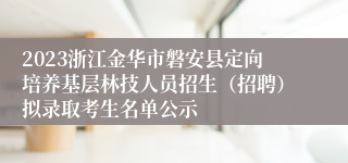 2023浙江金华市磐安县定向培养基层林技人员招生（招聘）拟录取考生名单公示