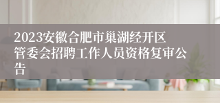 2023安徽合肥市巢湖经开区管委会招聘工作人员资格复审公告