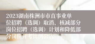 2023湖南株洲市市直事业单位招聘（选调）取消、核减部分岗位招聘（选调）计划和降低部分岗位开考比例公告