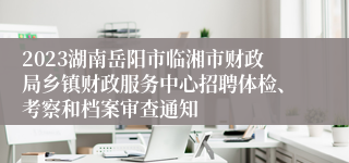 2023湖南岳阳市临湘市财政局乡镇财政服务中心招聘体检、考察和档案审查通知