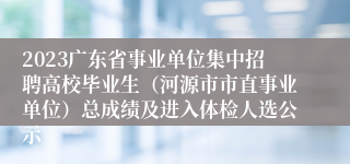 2023广东省事业单位集中招聘高校毕业生（河源市市直事业单位）总成绩及进入体检人选公示