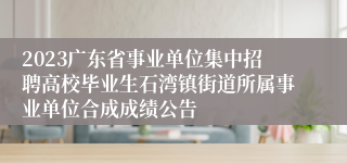 2023广东省事业单位集中招聘高校毕业生石湾镇街道所属事业单位合成成绩公告