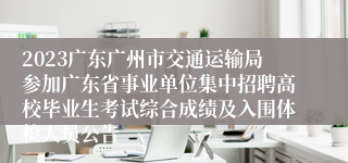 2023广东广州市交通运输局参加广东省事业单位集中招聘高校毕业生考试综合成绩及入围体检人员公告