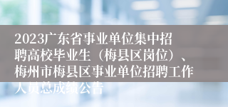 2023广东省事业单位集中招聘高校毕业生（梅县区岗位）、梅州市梅县区事业单位招聘工作人员总成绩公告