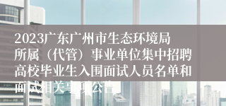 2023广东广州市生态环境局所属（代管）事业单位集中招聘高校毕业生入围面试人员名单和面试相关事项公告