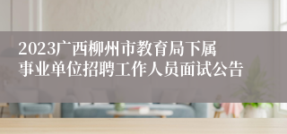 2023广西柳州市教育局下属事业单位招聘工作人员面试公告