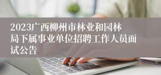 2023广西柳州市林业和园林局下属事业单位招聘工作人员面试公告