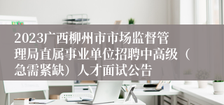 2023广西柳州市市场监督管理局直属事业单位招聘中高级（急需紧缺）人才面试公告