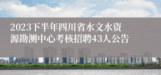 2023下半年四川省水文水资源勘测中心考核招聘43人公告