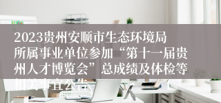 2023贵州安顺市生态环境局所属事业单位参加“第十一届贵州人才博览会”总成绩及体检等相关事宜公告
