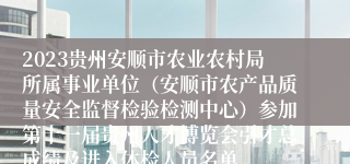 2023贵州安顺市农业农村局所属事业单位（安顺市农产品质量安全监督检验检测中心）参加第十一届贵州人才博览会引才总成绩及进入体检人员名单