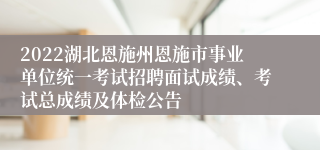 2022湖北恩施州恩施市事业单位统一考试招聘面试成绩、考试总成绩及体检公告