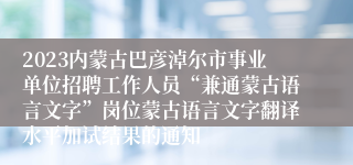 2023内蒙古巴彦淖尔市事业单位招聘工作人员“兼通蒙古语言文字”岗位蒙古语言文字翻译水平加试结果的通知