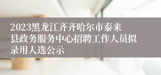 2023黑龙江齐齐哈尔市泰来县政务服务中心招聘工作人员拟录用人选公示