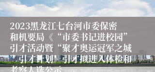 2023黑龙江七台河市委保密和机要局《“市委书记进校园”引才活动暨“聚才奥运冠军之城”引才计划》引才拟进入体检和考察人选公示