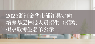 2023浙江金华市浦江县定向培养基层林技人员招生（招聘）拟录取考生名单公示