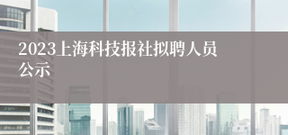 2023上海科技报社拟聘人员公示